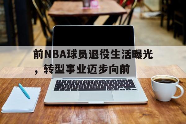 前NBA球员退役生活曝光,转型事业迈步向前的简单介绍 前NBA球员退役生活曝光,转型事业迈步向前的简单介绍