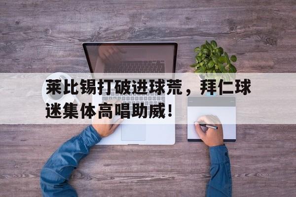 莱比锡打破进球荒,拜仁球迷集体高唱助威!莱比锡足球阵容 莱比锡打破进球荒,拜仁球迷集体高唱助威!莱比锡足球阵容